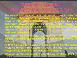 The architectural style of the British period is very Promient in
Delhi and is Reprecuted by the central secretariat. Parliament
house or the ‘SANSAD BHAWAN’ and the president house or
Rashtrapati Bhawan formerly the British viceroy house the
Sperdid Rajpath India gate and New Delhi combining the bet
features of the modern English school of architecture with
traditional Indian forms.
The British followed various architectural styles – Gothic
Imperial, Christian English renaissance and Victorian being the
Ereutials
In 1911 king George v passed an order declaring that the Capital
would be moved from Calcutta to Delhi. The city was planned
systematically combining 20th century architecture.
Sir Edwin Lutyens was responsible for the overall plan of Delhi.
 