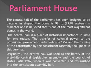 The central hall of the parliament has been designed to be
circular in shaped the dome is 98 ft (29.87 Meters) in
diameter and is Believed that is one of the most Magnificent
domes in the world.
The central hall is a place of historical importance in India
for two reason. The transfer of colonial power to the
provisional government under Nehru in 1957 and the framing
of the constitution by the constituent assembly took place in
this very hall.
Originally , the central hall was used as the library of the
erstwhile central legislative assembly and the council of
states until 1946, when it was converted and refurnished
into the constituent assembly hall.
 