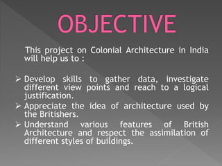 This project on Colonial Architecture in India
will help us to :
 Develop skills to gather data, investigate
different view points and reach to a logical
justification.
 Appreciate the idea of architecture used by
the Britishers.
 Understand various features of British
Architecture and respect the assimilation of
different styles of buildings.
 
