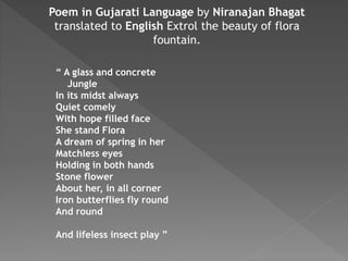 Poem in Gujarati Language by Niranajan Bhagat
translated to English Extrol the beauty of flora
fountain.
“ A glass and concrete
Jungle
In its midst always
Quiet comely
With hope filled face
She stand Flora
A dream of spring in her
Matchless eyes
Holding in both hands
Stone flower
About her, in all corner
Iron butterflies fly round
And round
And lifeless insect play ”
 