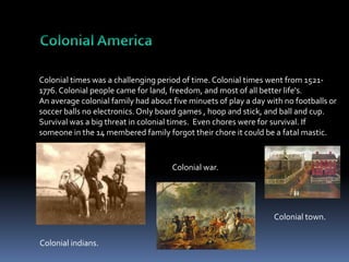 Colonial times was a challenging period of time. Colonial times went from 15211776. Colonial people came for land, freedom, and most of all better life's.
An average colonial family had about five minuets of play a day with no footballs or
soccer balls no electronics. Only board games , hoop and stick, and ball and cup.
Survival was a big threat in colonial times. Even chores were for survival. If
someone in the 14 membered family forgot their chore it could be a fatal mastic.

Colonial war.

Colonial town.
Colonial indians.

 