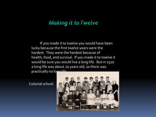 If you made it to twelve you would have been
lucky because the first twelve years were the
hardest. They were the hardest because of
health, food, and survival. If you made it to twelve it
would be sure you would live a long life. But in 1520
a long life was about 20 years old, so there was
practically no long life.
Colonial school.

 