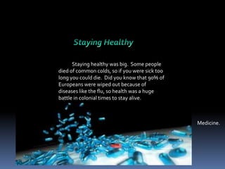 Staying healthy was big. Some people
died of common colds, so if you were sick too
long you could die. Did you know that 90% of
Europeans were wiped out because of
diseases like the flu, so health was a huge
battle in colonial times to stay alive.

Medicine.

 