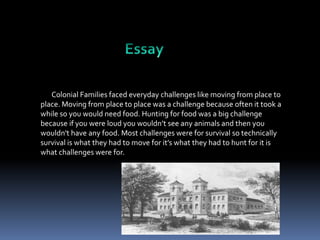 Colonial Families faced everyday challenges like moving from place to
place. Moving from place to place was a challenge because often it took a
while so you would need food. Hunting for food was a big challenge
because if you were loud you wouldn’t see any animals and then you
wouldn't have any food. Most challenges were for survival so technically
survival is what they had to move for it’s what they had to hunt for it is
what challenges were for.

 