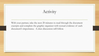 Activity
With your partner, take the next 20 minutes to read through the document
excerpts and complete the graphic organizer with textual evidence of each
document's importance. A class discussion will follow.
 