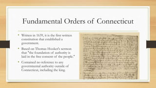 Fundamental Orders of Connecticut
• Written in 1639, it is the first written
constitution that established a
government.
• Based on Thomas Hooker's sermon
that "the foundation of authority is
laid in the free consent of the people."
• Contained no reference to any
governmental authority outside of
Connecticut, including the king.
 