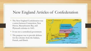 New England Articles of Confederation
• The New England Confederation was
a union between Connecticut, New
Haven, Massachusetts Bay, and
Plymouth colonies in 1643.
• It was not a centralized government.
• The purpose was to provide defense
for the colonies from the Indians,
French, and Dutch.
 