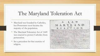 The Maryland Toleration Act
• Maryland was founded by Catholics,
but Protestants soon became the
majority of the population.
• The Maryland Toleration Act of 1649
was enacted to protect Catholics from
persecution.
• Set a precedent for free exercise of
religion.
 