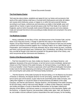 Colonial Documents Excerpts
The First Virginia Charter
“And wee doe alsoe ordaine, establishe and agree for [us], our heires and successors, that
eache of the saide Colonies shall have a Counsell which shall governe and order all matters
and causes which shall arise, growe, or happen to or within the same severall Colonies,
according to such lawes, ordinannces and instructions as shalbe in that behalfe, given and
signed with our hande or signe manuell and passe under the Privie Seale of our realme of
Englande; eache of which Counsells shall consist of thirteene parsons and to be ordained,
made and removed from time to time according as shalbe directed and comprised in the same
instructions;”
The Mayflower Compact
“.....Having undertaken for the Glory of God, and Advancement of the Christian Faith, and the
Honor of our King and Country, a Voyage to plant the first colony in the northern Parts of
Virginia; Do by these Presents, solemnly and mutually in the Presence of God and one another,
covenant and combine ourselves together into a civil Body Politick, for our better Ordering and
Preservation, and Furtherance of the Ends aforesaid; And by Virtue hereof do enact, constitute,
and frame, such just and equal Laws, Ordinances, Acts, Constitutions, and Offices, from time to
time, as shall be thought most meet and convenient for the general Good of the Colony; unto
which we promise all due Submission and Obedience…..”
Charter of the Massachusetts Bay Colony
“.....That from henceforth for ever, there shalbe one Governor, one Deputy Governor, and
eighteene Assistants of the same Company, to be from tyme to tyme constituted, elected and
chosen out of the Freemen of the saide Company, for the twyme being, in such Manner and
Forme as hereafter in theis Presents is expressed, which said Officers shall applie themselves
to take Care for the best disposeing and ordering of the generall buysines and Affaires of, for,
and concerning the said Landes and Premisses hereby mentioned…..”
“......That the Governor of the saide Company for the tyme being, or in his Absence by Occasion
of Sicknes or otherwise, the Deputie Governor for the tyme being, shall have Authoritie from
tyme to tyme upon all Occasions, to give order for the assembling of the saide Company, and
calling them together to consult and advise of the Bussinesses and Affaires of the saide
Company, and that the said Governor, Deputie Governor, and Assistants of the saide Company,
for the tyme being, shall or maie once every Moneth, or oftener at their Pleasures, assemble
and houlde and keepe a Courte or Assemblie of themselves, for the better ordering and
directing of their Affaires, and that any seaven or more persons of the Assistants, togither with
the Governor, or Deputie Governor soe assembled, shalbe saide, taken, held, and reputed to
be, and shalbe a full and sufficient Courte or Assemblie of the said Company, for the handling,
 