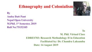 Ethnography and Colonialism
By
Amba Datt Pant
Nepal Open University
M.Phil. 1st Semester, 2019
Roll No:75152105
To
M. Phil. Virtual Class
EDRES703: Research Methodology II in Education
Facilitated by: Dr. Chandra Laksamba
Date: 14 August 2019
 