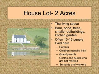 House Lot- 2 Acres The living space Barn, pond, trees, smaller outbuildings, kitchen garden Often 10-15 people lived here Parents Children (usually 4-8) Grandparents Uncles and Aunts who are not married Servants and workers 