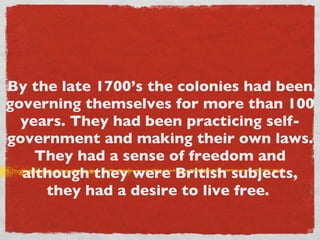 By the late 1700’s the colonies had been governing themselves for more than 100 years. They had been practicing self-government and making their own laws. They had a sense of freedom and although they were British subjects, they had a desire to live free.  