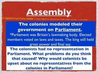 Assembly The colonists had no representation in Parliament. What problems do you think that caused? Why would colonists be upset about no representatives from the colonies in Parliament? The colonies modeled their government on  Parliament .  *Parliament was Britain’s lawmaking body. Elected members voted on laws and taxes. The king still held great power and final say. 