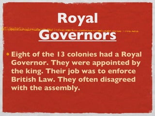 Royal  Governors Eight of the 13 colonies had a Royal Governor. They were appointed by the king. Their job was to enforce British Law. They often disagreed with the assembly. 