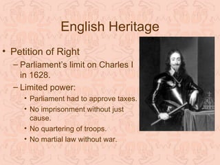 English Heritage
• Petition of Right
  – Parliament’s limit on Charles I
    in 1628.
  – Limited power:
     • Parliament had to approve taxes.
     • No imprisonment without just
       cause.
     • No quartering of troops.
     • No martial law without war.
 