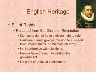 English Heritage

• Bill of Rights
  – Resulted from the Glorious Revolution
     • Monarchs do not have a divine right to rule.
     • Parliament must give permission to suspend
       laws, collect taxes, or maintain an army.
     • No interference with elections.
     • People have the right to petition the
       government.
     • No cruel or unusual punishment.
 