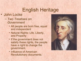 English Heritage
• John Locke
  – Two Treatises on
    Government
    • All people are born free, equal
      and independent
    • Natural Rights: Life, Liberty,
      and Property
    • If the government does not
      satisfy these rights, the people
      have a right to change the
      government.
    • Influence of American
      Revolutionary documents.
 