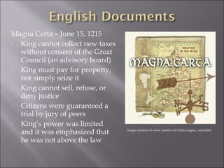 Magna Carta – June 15, 1215 
- King cannot collect new taxes 
without consent of the Great 
Council (an advisory board) 
- King must pay for property, 
not simply seize it 
- King cannot sell, refuse, or 
deny justice 
- Citizens were guaranteed a 
trial by jury of peers 
- King’s power was limited 
and it was emphasized that 
he was not above the law 
Image courtesy of www. smithco.nl/html/magna_carta.html 
 
