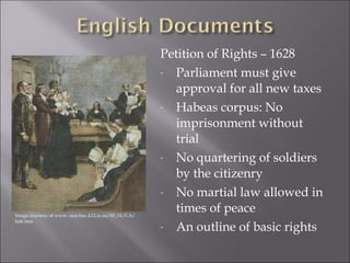 Petition of Rights – 1628 
- Parliament must give 
approval for all new taxes 
- Habeas corpus: No 
imprisonment without 
trial 
- No quartering of soldiers 
by the citizenry 
- No martial law allowed in 
times of peace 
- An outline of basic rights 
Image courtesy of www. east-buc.k12.ia.us/00_01/CA/ 
hd6.htm 
 