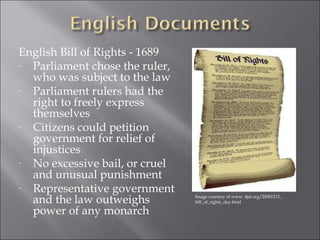 English Bill of Rights - 1689 
- Parliament chose the ruler, 
who was subject to the law 
- Parliament rulers had the 
right to freely express 
themselves 
- Citizens could petition 
government for relief of 
injustices 
- No excessive bail, or cruel 
and unusual punishment 
- Representative government 
and the law outweighs 
power of any monarch 
Image courtesy of www. 4jal.org/20081215_ 
bill_of_rights_day.html 
 