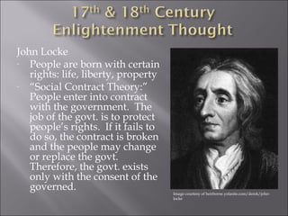 John Locke 
- People are born with certain 
rights: life, liberty, property 
- “Social Contract Theory:” 
People enter into contract 
with the government. The 
job of the govt. is to protect 
people’s rights. If it fails to 
do so, the contract is broken 
and the people may change 
or replace the govt. 
Therefore, the govt. exists 
only with the consent of the 
governed. 
Image courtesy of heirborne.yolasite.com/derek/john-locke 
 