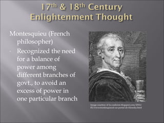 Montesquieu (French 
philosopher) 
- Recognized the need 
for a balance of 
power among 
different branches of 
govt., to avoid an 
excess of power in 
one particular branch 
Image courtesy of la-coalicion.blogspot.com/2010/ 
05/wwwmontesquieuit-un-portal-de-filosofia.html 
 