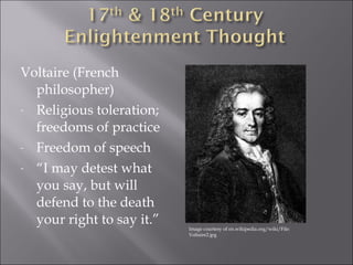 Voltaire (French 
philosopher) 
- Religious toleration; 
freedoms of practice 
- Freedom of speech 
- “I may detest what 
you say, but will 
defend to the death 
your right to say it.” 
Image courtesy of en.wikipedia.org/wiki/File: 
Voltaire2.jpg 
 