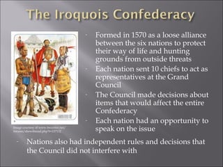 - Formed in 1570 as a loose alliance 
between the six nations to protect 
their way of life and hunting 
grounds from outside threats 
- Each nation sent 10 chiefs to act as 
representatives at the Grand 
Council 
- The Council made decisions about 
items that would affect the entire 
Confederacy 
- Each nation had an opportunity to 
speak on the issue 
Image courtesy of www.twcenter.net/ 
forums/showthread.php?t=137132 
- Nations also had independent rules and decisions that 
the Council did not interfere with 
 