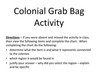 Colonial Grab Bag
Activity
Directions – If you were absent and missed the activity in class,
then view the following items and complete the chart. When
completing the chart do the following:
• determine what the item is and what it represents connected
to the colonies
• which region it would be found in
• justify your answer – why did you select the region – explain
and be specific
 