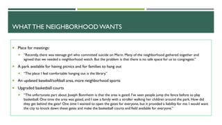 WHATTHE NEIGHBORHOOD WANTS
Place for meetings:
“Recently, there was teenage girl who committed suicide on Marin. Many of the neighborhood gathered together and
agreed that we needed a neighborhood watch. But the problem is that there is no safe space for us to congregate.”
A park available for having picnics and for families to hang out
“The place I feel comfortable hanging out is the library.”
An updated baseball/softball area, more neighborhood sports
Upgraded basketball courts
“The unfortunate part about Joseph Bonnheim is that the area is gated. I’ve seen people jump the fence before to play
basketball. One time the area was gated, and I saw a family with a stroller walking her children around the park. How did
they get behind the gate? One time I wanted to open the gates for everyone, but it provided a liability for me. I would want
the city to knock down these gates and make the basketball courts and field available for everyone.”
 