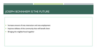 JOSEPH BONNHEIM IS THE FUTURE
Increase amount of area interaction and area employment
Improve skillsets of the community that will benefit them
Bringing the neighborhood together
 