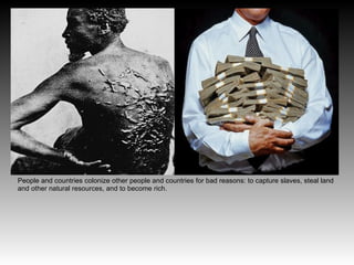 People and countries colonize other people and countries for bad reasons: to capture slaves, steal land
and other natural resources, and to become rich.