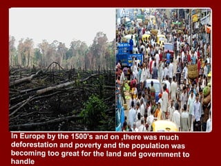 In Europe by the 1500's and on ,there was much
deforestation and poverty and the population was
becoming too great for the land and government to
handle
 