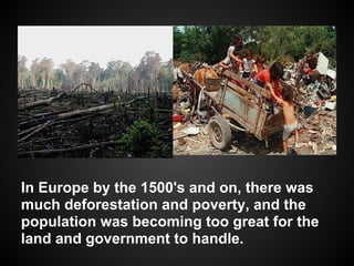 In Europe by the 1500's and on, there was
much deforestation and poverty, and the
population was becoming too great for the
land and government to handle.
 
