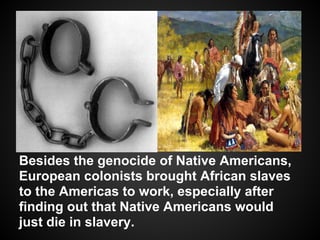 Besides the genocide of Native Americans,
European colonists brought African slaves
to the Americas to work, especially after
finding out that Native Americans would
just die in slavery.
 