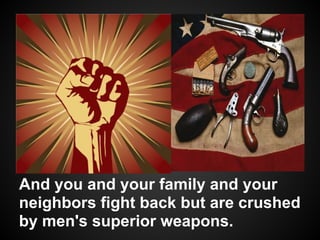 And you and your family and your
neighbors fight back but are crushed
by men's superior weapons.
 