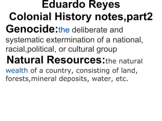Eduardo Reyes
Colonial History notes,part2
Genocide:the deliberate and
systematic extermination of a national,
racial,political, or cultural group
.   Natural Resources:the natural
wealth of a country, consisting of land,
forests,mineral deposits, water, etc.
 