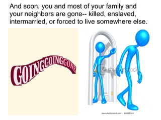 And soon, you and most of your family and
your neighbors are gone-- killed, enslaved,
intermarried, or forced to live somewhere else.
 