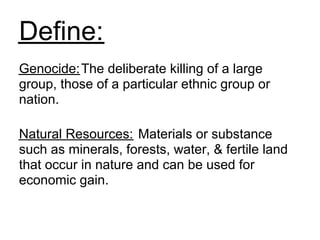 Define:
Genocide: The deliberate killing of a large
group, those of a particular ethnic group or
nation.

Natural Resources: Materials or substance
such as minerals, forests, water, & fertile land
that occur in nature and can be used for
economic gain.
 