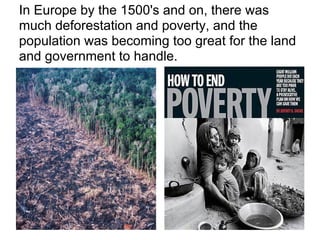 In Europe by the 1500's and on, there was
much deforestation and poverty, and the
population was becoming too great for the land
and government to handle.
 