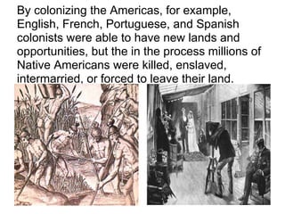 By colonizing the Americas, for example,
English, French, Portuguese, and Spanish
colonists were able to have new lands and
opportunities, but the in the process millions of
Native Americans were killed, enslaved,
intermarried, or forced to leave their land.
 