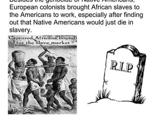 Besides the genocide of Native Americans,
European colonists brought African slaves to
the Americans to work, especially after finding
out that Native Americans would just die in
slavery.
 
