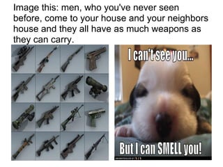 Image this: men, who you've never seen
before, come to your house and your neighbors
house and they all have as much weapons as
they can carry.
 