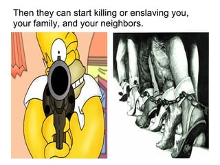 Then they can start killing or enslaving you,
your family, and your neighbors.
 