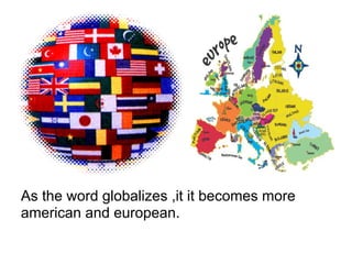 As the word globalizes ,it it becomes more
american and european.