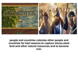 people and countries colonize other people and
countries for bad reasons:to capture slaves,steal
land and other natural resources and to become
rich.