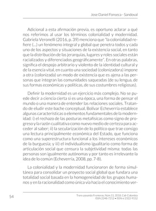 Jose Daniel Fonseca - Sandoval
Trans-pasando Fronteras, Núm.11, 2018. Cali-Colombia
ISSN 2248-7212 • ISSN-e 2322-9152
54
Adicional a esta afirmación previa, es oportuno aclarar a qué
nos referimos al usar los términos colonialidad y modernidad.
Gabriela Veronelli (2016, p. 39) menciona que “la colonialidad re-
fiere (…) un fenómeno integral y global que penetra todos y cada
uno de los aspectos y situaciones de la existencia social, en tanto
que la distribución de las jerarquías, lugares y roles sociales están
racializados y diferenciados geográficamente”. En otras palabras,
significa el despojo arbitrario y violento de la identidad cultural y
de la esencia vital, en cuanto una sociedad (colonizadora) impone
a otra (colonizada) un modo de existencia que es ajena a las per-
sonas que integran las comunidades saqueadas (de su lengua, de
sus formas económicas y políticas, de sus costumbres religiosas).
Definir la modernidad es un ejercicio más complejo. No se pu-
ede decir a ciencia cierta si es una época, una forma de pensar el
mundo o una manera de entender las relaciones sociales. Tratan-
do de eludir este bache conceptual, Bolívar Echeverría establece
algunas características o elementos fundamentales de la modern-
idad: i) el rechazo de las posturas metafísicas como signo de pro-
greso y la razón cualitativa como nuevo medio de certeza para ac-
ceder al saber; ii) la secularización de lo político que trae consigo
una lectura principalmente económica del Estado, que funciona
como una superestructura funcional a los intereses económicos
de la burguesía; y iii) el individualismo igualitario como forma de
articulación social que censura la subjetividad misma: todas las
personas son igualmente autónomas y por tanto es irrelevante la
idea de lo común (Echeverría, 2008, pp. 7-8).
La colonialidad y la modernidad funcionaron de forma simul-
tánea para consolidar un proyecto social global que fundara una
totalidad social basada en la homogeneidad de los grupos huma-
nos y en la racionalidad como única vía hacia el conocimiento ver-
 