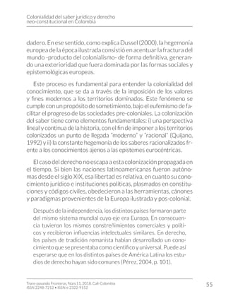 Colonialidad del saber jurídico y derecho
neo-constitucional en Colombia
Trans-pasando Fronteras, Núm.11, 2018. Cali-Colombia
ISSN 2248-7212 • ISSN-e 2322-9152
55
dadero. En ese sentido, como explica Dussel (2000), la hegemonía
europea de la época ilustrada consistió en acentuar la fractura del
mundo -producto del colonialismo- de forma definitiva, generan-
do una exterioridad que fuera dominada por las formas sociales y
epistemológicas europeas.
Este proceso es fundamental para entender la colonialidad del
conocimiento, que se da a través de la imposición de los valores
y fines modernos a los territorios dominados. Este fenómeno se
cumpleconunpropósitodesometimiento,bajoeleufemismodefa-
cilitar el progreso de las sociedades pre-coloniales. La colonización
del saber tiene como elementos fundamentales: i) una perspectiva
líneal y continua de la historia, con el fin de imponer a los territorios
colonizados un punto de llegada “moderno” y “racional” (Quijano,
1992) y ii) la constante hegemonía de los saberes racionalizados fr-
ente a los conocimientos ajenos a las epistemes eurocéntricas.
El caso del derecho no escapa a esta colonización propagada en
el tiempo. Si bien las naciones latinoamericanas fueron autóno-
mas desde el siglo XIX, esa libertad es relativa, en cuanto su cono-
cimiento jurídico e instituciones políticas, plasmados en constitu-
ciones y códigos civiles, obedecieron a las herramientas, cánones
y paradigmas provenientes de la Europa ilustrada y pos-colonial.
Después de la independencia, los distintos países formaron parte
del mismo sistema mundial cuyo eje era Europa. En consecuen-
cia tuvieron los mismos constreñimientos comerciales y políti-
cos y recibieron influencias intelectuales similares. En derecho,
los países de tradición romanista habían desarrollado un cono-
cimiento que se presentaba como científico y universal. Puede así
esperarse que en los distintos países de América Latina los estu-
dios de derecho hayan sido comunes (Pérez, 2004, p. 101).
 