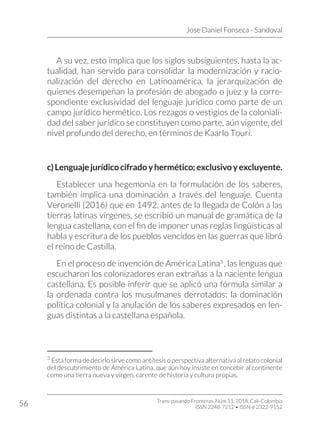 Jose Daniel Fonseca - Sandoval
Trans-pasando Fronteras, Núm.11, 2018. Cali-Colombia
ISSN 2248-7212 • ISSN-e 2322-9152
56
A su vez, esto implica que los siglos subsiguientes, hasta la ac-
tualidad, han servido para consolidar la modernización y racio-
nalización del derecho en Latinoamérica, la jerarquización de
quienes desempeñan la profesión de abogado o juez y la corre-
spondiente exclusividad del lenguaje jurídico como parte de un
campo jurídico hermético. Los rezagos o vestigios de la coloniali-
dad del saber jurídico se constituyen como parte, aún vigente, del
nivel profundo del derecho, en términos de Kaarlo Touri.
c)Lenguajejurídicocifradoyhermético;exclusivoyexcluyente.
Establecer una hegemonía en la formulación de los saberes,
también implica una dominación a través del lenguaje. Cuenta
Veronelli (2016) que en 1492, antes de la llegada de Colón a las
tierras latinas vírgenes, se escribió un manual de gramática de la
lengua castellana, con el fin de imponer unas reglas lingüísticas al
habla y escritura de los pueblos vencidos en las guerras que libró
el reino de Castilla.
En el proceso de invención de América Latina3
, las lenguas que
escucharon los colonizadores eran extrañas a la naciente lengua
castellana. Es posible inferir que se aplicó una fórmula similar a
la ordenada contra los musulmanes derrotados: la dominación
política colonial y la anulación de los saberes expresados en len-
guas distintas a la castellana española.
3
Esta forma de decirlo sirve como antítesis o perspectiva alternativa al relato colonial
del descubrimiento de América Latina, que aún hoy insiste en concebir al continente
como una tierra nueva y vírgen, carente de historia y cultura propias.
 