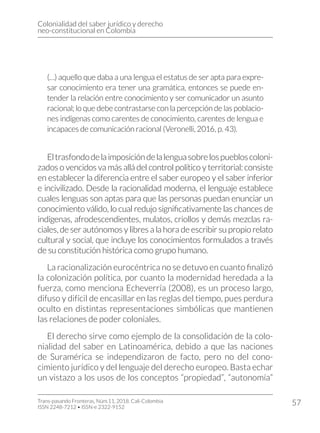 Colonialidad del saber jurídico y derecho
neo-constitucional en Colombia
Trans-pasando Fronteras, Núm.11, 2018. Cali-Colombia
ISSN 2248-7212 • ISSN-e 2322-9152
57
(…) aquello que daba a una lengua el estatus de ser apta para expre-
sar conocimiento era tener una gramática, entonces se puede en-
tender la relación entre conocimiento y ser comunicador un asunto
racional; lo que debe contrastarse con la percepción de las poblacio-
nes indígenas como carentes de conocimiento, carentes de lengua e
incapaces de comunicación racional (Veronelli, 2016, p. 43).
Eltrasfondodelaimposicióndelalenguasobrelospuebloscoloni-
zados o vencidos va más allá del control político y territorial: consiste
en establecer la diferencia entre el saber europeo y el saber inferior
e incivilizado. Desde la racionalidad moderna, el lenguaje establece
cuales lenguas son aptas para que las personas puedan enunciar un
conocimiento válido, lo cual redujo significativamente las chances de
indígenas, afrodescendientes, mulatos, criollos y demás mezclas ra-
ciales, de ser autónomos y libres a la hora de escribir su propio relato
cultural y social, que incluye los conocimientos formulados a través
de su constitución histórica como grupo humano.
La racionalización eurocéntrica no se detuvo en cuanto finalizó
la colonización política, por cuanto la modernidad heredada a la
fuerza, como menciona Echeverría (2008), es un proceso largo,
difuso y difícil de encasillar en las reglas del tiempo, pues perdura
oculto en distintas representaciones simbólicas que mantienen
las relaciones de poder coloniales.
El derecho sirve como ejemplo de la consolidación de la colo-
nialidad del saber en Latinoamérica, debido a que las naciones
de Suramérica se independizaron de facto, pero no del cono-
cimiento jurídico y del lenguaje del derecho europeo. Basta echar
un vistazo a los usos de los conceptos “propiedad”, “autonomía”
 